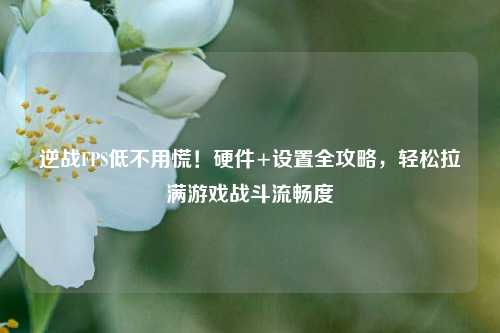 逆战FPS低不用慌!硬件+设置全攻略,轻松拉满游戏战斗流畅度