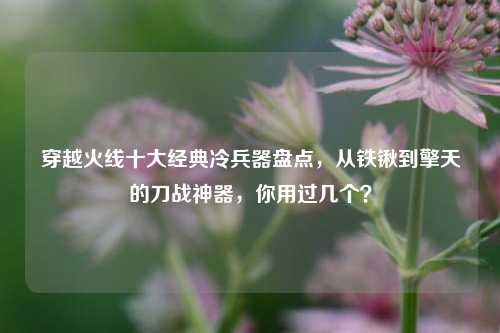 穿越火线十大经典冷兵器盘点,从铁锹到擎天的刀战神器,你用过几个?