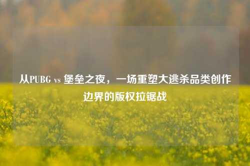 从PUBG vs 堡垒之夜,一场重塑大逃杀品类创作边界的版权拉锯战