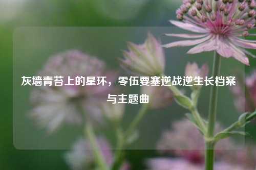 灰墙青苔上的星环,零伍要塞逆战逆生长档案与主题曲