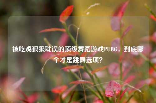 被吃鸡狠狠耽误的顶级舞蹈游戏PUBG,到底哪个才是跳舞选项?