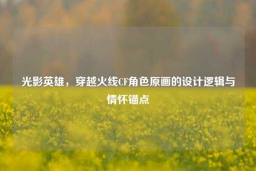 光影英雄,穿越火线CF角色原画的设计逻辑与情怀锚点