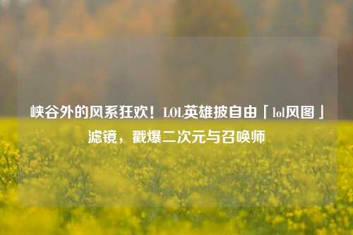 峡谷外的风系狂欢!LOL英雄披自由「lol风图」滤镜,戳爆二次元与召唤师