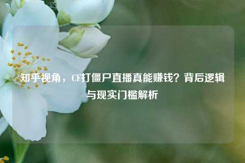 知乎视角,CF打僵尸直播真能赚钱?背后逻辑与现实门槛解析