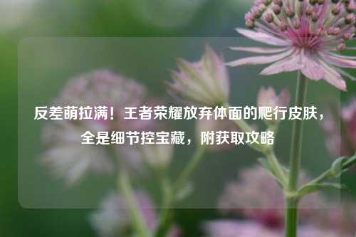 反差萌拉满!王者荣耀放弃体面的爬行皮肤,全是细节控宝藏,附获取攻略