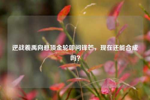 逆战羲禹向悬顶金轮叩问锋芒,现在还能合成吗?