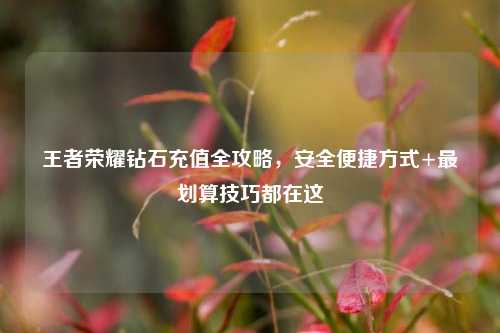 王者荣耀钻石充值全攻略,安全便捷方式+最划算技巧都在这