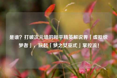 是谁?打破次元墙的和平精英解说界「虚拟织梦者」,玩起「梦之女巫式」掌控流!