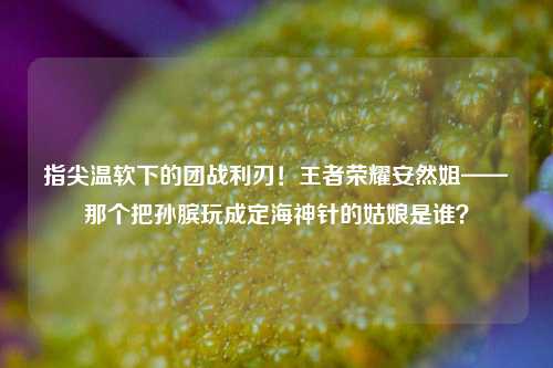 指尖温软下的团战利刃!王者荣耀安然姐——那个把孙膑玩成定海神针的姑娘是谁?