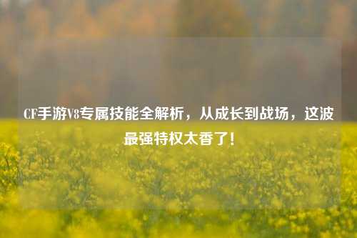 CF手游V8专属技能全解析,从成长到战场,这波最强特权太香了!