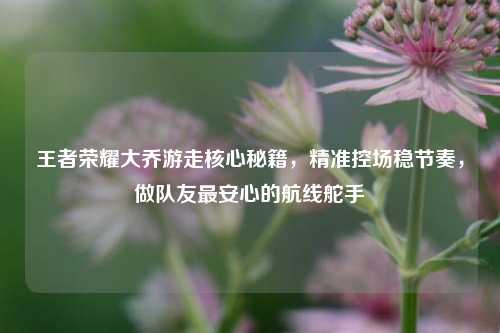 王者荣耀大乔游走核心秘籍,精准控场稳节奏,做队友最安心的航线舵手