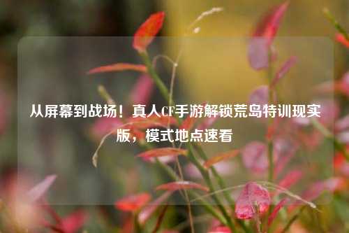 从屏幕到战场!真人CF手游解锁荒岛特训现实版,模式地点速看