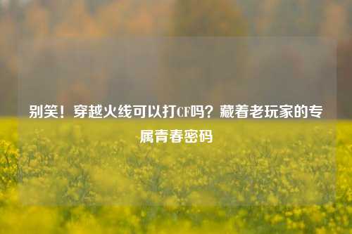 别笑!穿越火线可以打CF吗?藏着老玩家的专属青春密码