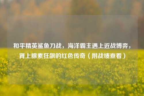 和平精英鲨鱼刀战,海洋霸主遇上近战博弈,肾上腺素狂飙的红色传奇(附战绩查看)