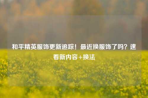 和平精英服饰更新追踪!最近换服饰了吗?速看新内容+换法