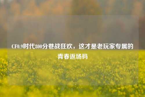 CF0.9时代800分巷战狂欢,这才是老玩家专属的青春返场码