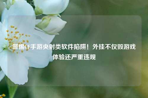 警惕CF手游央射类软件陷阱!外挂不仅毁游戏体验还严重违规