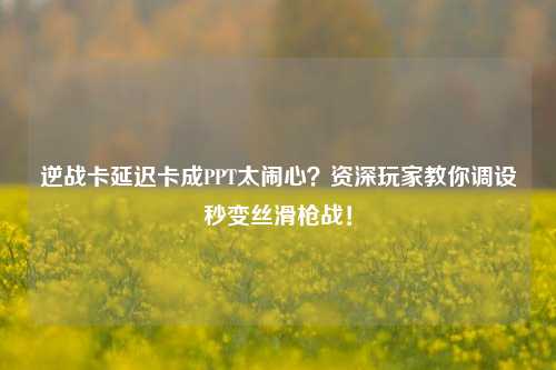 逆战卡延迟卡成PPT太闹心?资深玩家教你调设秒变丝滑枪战!