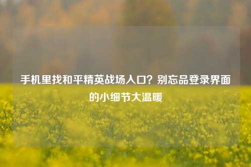 手机里找和平精英战场入口?别忘品登录界面的小细节大温暖