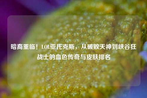 暗裔重临!LOL亚托克斯,从破败天神到峡谷狂战士的血色传奇与皮肤排名