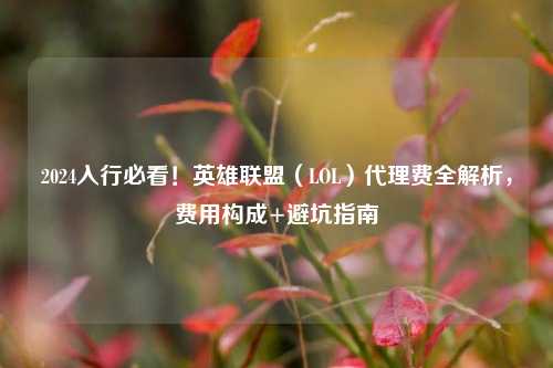 2024入行必看!英雄联盟(LOL)代理费全解析,费用构成+避坑指南