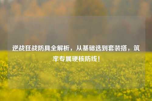 逆战狂战防具全解析,从基础选到套装搭,筑牢专属硬核防线!