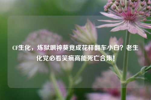 CF生化,炼狱飒神葵竟成花样翻车小白?老生化党必看笑疯高能死亡合集!