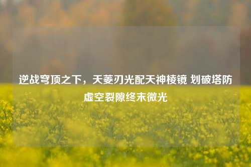 逆战穹顶之下,天菱刃光配天神棱镜 划破塔防虚空裂隙终末微光