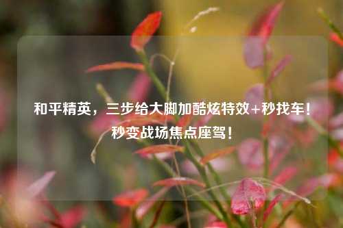 和平精英,三步给大脚加酷炫特效+秒找车!秒变战场焦点座驾!