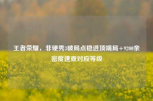 王者荣耀,非硬秀3破局点稳进顶端局+9200亲密度速查对应等级
