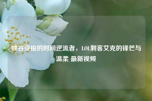 峡谷穿梭的时间逆流者,LOL刺客艾克的锋芒与温柔 最新视频