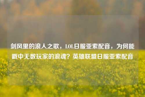 剑风里的浪人之歌,LOL日服亚索配音,为何能戳中无数玩家的浪魂?英雄联盟日服亚索配音