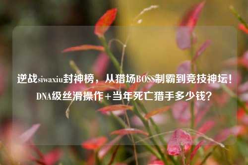逆战siwaxiu封神榜,从猎场BOSS制霸到竞技神坛!DNA级丝滑操作+当年死亡猎手多少钱?