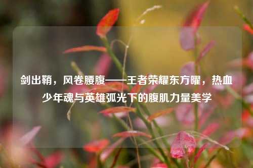 剑出鞘,风卷腰腹——王者荣耀东方曜,热血少年魂与英雄弧光下的腹肌力量美学