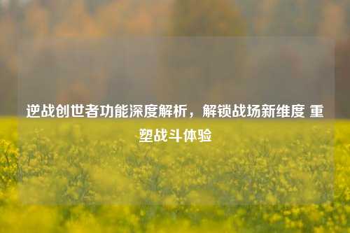逆战创世者功能深度解析，解锁战场新维度 重塑战斗体验