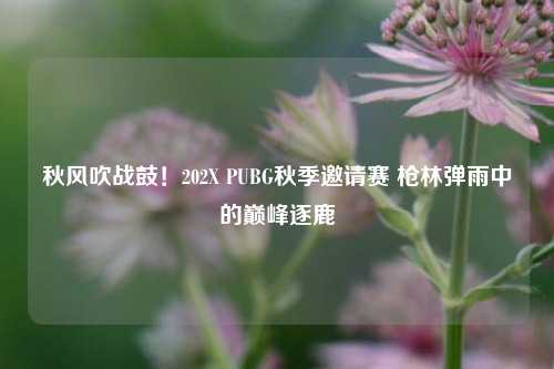 秋风吹战鼓!202X PUBG秋季邀请赛 枪林弹雨中的巅峰逐鹿
