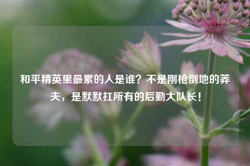 和平精英里最累的人是谁?不是刚枪倒地的莽夫,是默默扛所有的后勤大队长!