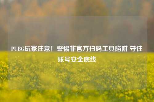PUBG玩家注意!警惕非官方扫码工具陷阱 守住账号安全底线