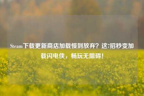 Steam下载更新商店加载慢到放弃?这7招秒变加载闪电侠,畅玩无阻碍!