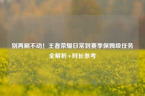 别再刷不动!王者荣耀日常到赛季保姆级任务全解析+时长参考