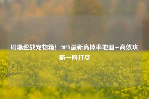 刷爆逆战宠物箱!202X最新高掉率地图+高效攻略一网打尽