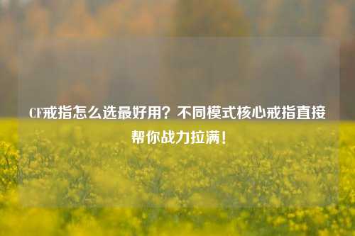 CF戒指怎么选最好用?不同模式核心戒指直接帮你战力拉满!