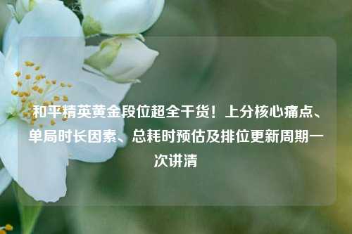 和平精英黄金段位超全干货!上分核心痛点、单局时长因素、总耗时预估及排位更新周期一次讲清