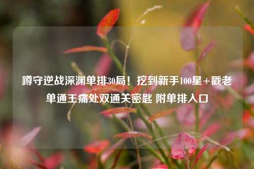 蹲守逆战深渊单排30局!挖到新手100星+戳老单通王痛处双通关密匙 附单排入口