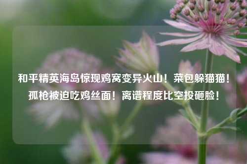 和平精英海岛惊现鸡窝变异火山!菜包躲猫猫!孤枪被迫吃鸡丝面!离谱程度比空投砸脸!