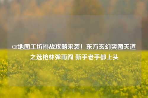 CF地图工坊挑战攻略来袭!东方玄幻爽图天道之选枪林弹雨闯 新手老手都上头