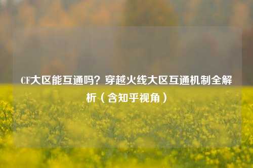 CF大区能互通吗?穿越火线大区互通机制全解析(含知乎视角)