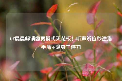 CF晨晨解锁幽灵模式天花板!听声辨位秒透猎手盾+隐身三连刀