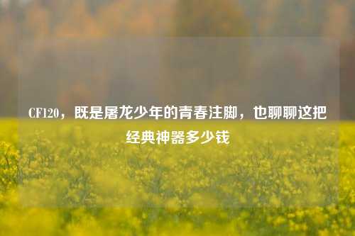 CF120,既是屠龙少年的青春注脚,也聊聊这把经典神器多少钱