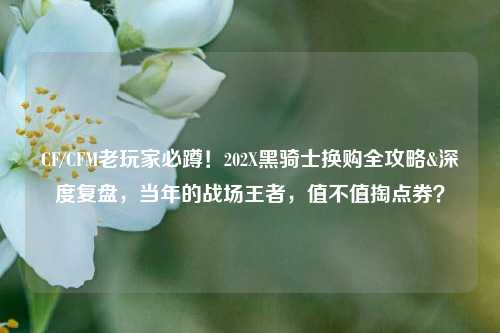 CF/CFM老玩家必蹲!202X黑骑士换购全攻略&深度复盘,当年的战场王者,值不值掏点券?